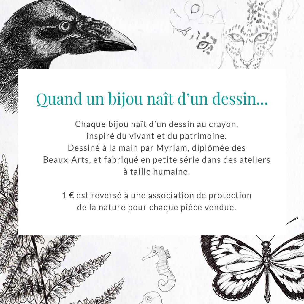 Chaque bijou Les Naturalistes naît d'un dessin au crayon, inspiré du vivant et du patrimoine. Dessiné à la main par Myriam, diplômée des Beaux-Arts, et fabriqué en petite série dans des ateliers français et italiens. 1 € est reversé à une association de protection de la nature pour chaque pièce vendue.